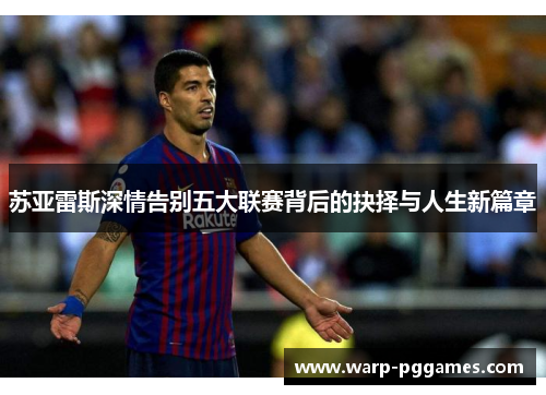 苏亚雷斯深情告别五大联赛背后的抉择与人生新篇章 苏亚雷斯深情告别五大联赛背后的抉择与人生新篇章