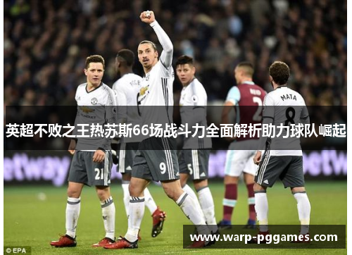 英超不败之王热苏斯66场战斗力全面解析助力球队崛起