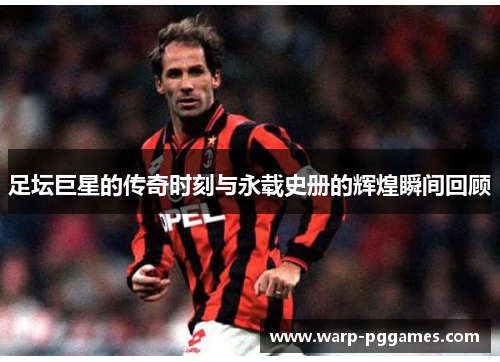 足坛巨星的传奇时刻与永载史册的辉煌瞬间回顾