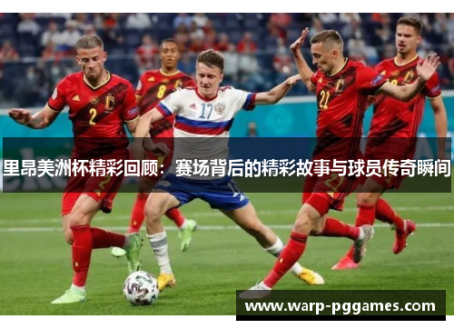 里昂美洲杯精彩回顾：赛场背后的精彩故事与球员传奇瞬间