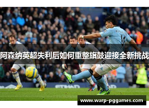阿森纳英超失利后如何重整旗鼓迎接全新挑战
