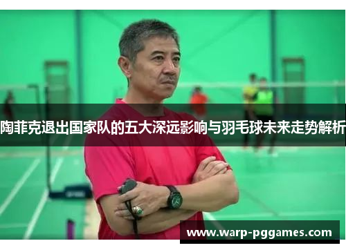 陶菲克退出国家队的五大深远影响与羽毛球未来走势解析