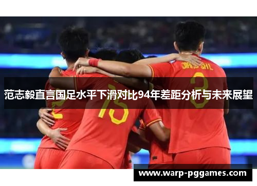 范志毅直言国足水平下滑对比94年差距分析与未来展望