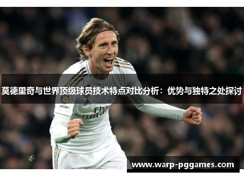 莫德里奇与世界顶级球员技术特点对比分析：优势与独特之处探讨