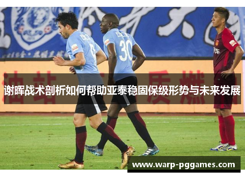 谢晖战术剖析如何帮助亚泰稳固保级形势与未来发展