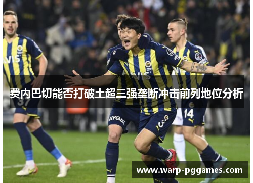 费内巴切能否打破土超三强垄断冲击前列地位分析 费内巴切能否打破土超三强垄断冲击前列地位分析
