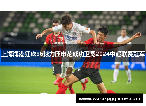 上海海港狂砍96球力压申花成功卫冕2024中超联赛冠军