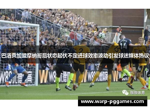 巴洛贡加盟摩纳哥后状态起伏不定进球效率波动引发球迷媒体热议