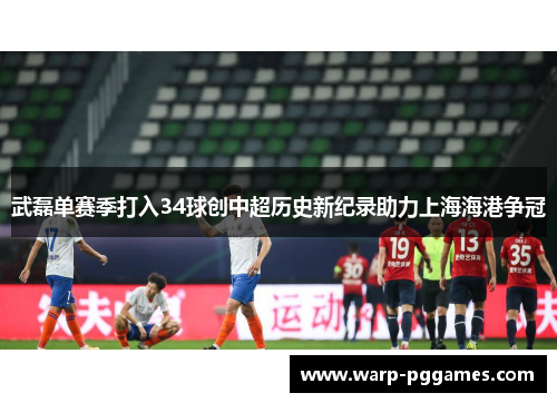 武磊单赛季打入34球创中超历史新纪录助力上海海港争冠