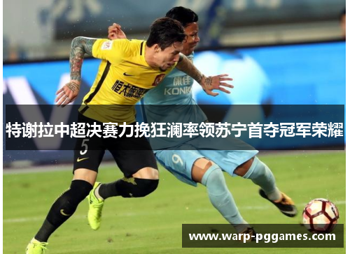 特谢拉中超决赛力挽狂澜率领苏宁首夺冠军荣耀 特谢拉中超决赛力挽狂澜率领苏宁首夺冠军荣耀