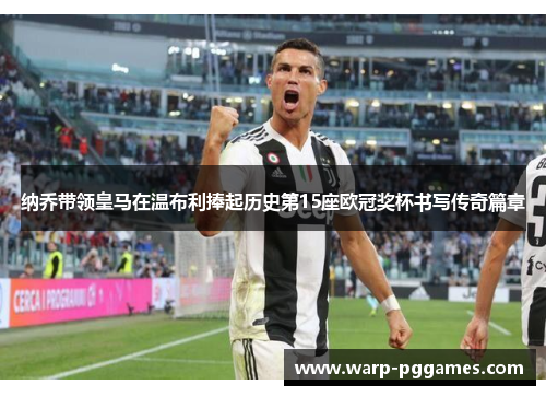 纳乔带领皇马在温布利捧起历史第15座欧冠奖杯书写传奇篇章