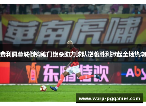 费利佩蓉城倒钩破门绝杀助力球队逆袭胜利掀起全场热潮 费利佩蓉城倒钩破门绝杀助力球队逆袭胜利掀起全场热潮