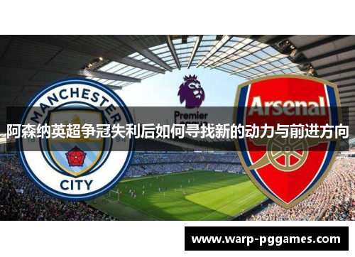 阿森纳英超争冠失利后如何寻找新的动力与前进方向