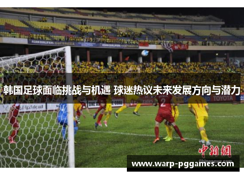 韩国足球面临挑战与机遇 球迷热议未来发展方向与潜力