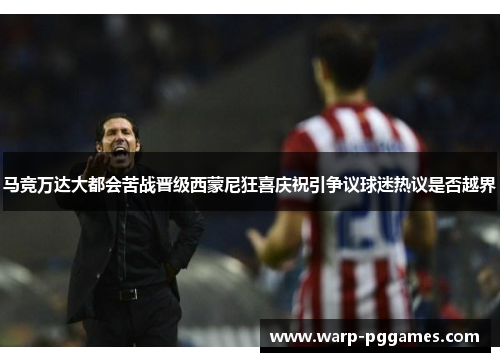 马竞万达大都会苦战晋级西蒙尼狂喜庆祝引争议球迷热议是否越界