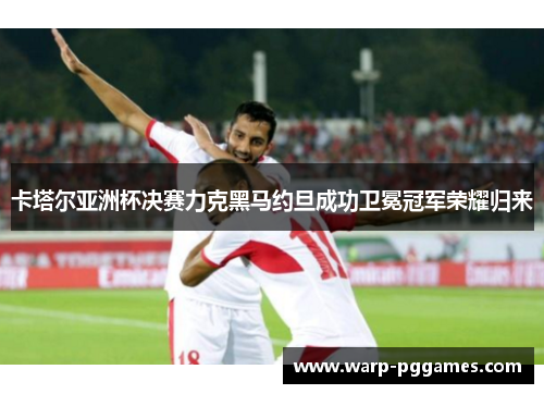 卡塔尔亚洲杯决赛力克黑马约旦成功卫冕冠军荣耀归来